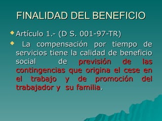 FINALIDAD DEL BENEFICIO
FINALIDAD DEL BENEFICIO
 Artículo 1.- (D S. 001-97-TR)
Artículo 1.- (D S. 001-97-TR)
 La compensación por tiempo de
La compensación por tiempo de
servicios tiene la calidad de beneficio
servicios tiene la calidad de beneficio
social de
social de previsión de las
previsión de las
contingencias que origina el cese en
contingencias que origina el cese en
el trabajo y de promoción del
el trabajo y de promoción del
trabajador y su familia
trabajador y su familia.
.
 
