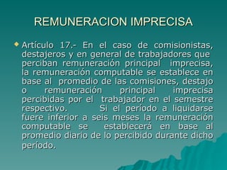 REMUNERACION IMPRECISA
REMUNERACION IMPRECISA
 Artículo 17.- En el caso de comisionistas,
Artículo 17.- En el caso de comisionistas,
destajeros y en general de trabajadores que
destajeros y en general de trabajadores que
perciban remuneración principal imprecisa,
perciban remuneración principal imprecisa,
la remuneración computable se establece en
la remuneración computable se establece en
base al promedio de las comisiones, destajo
base al promedio de las comisiones, destajo
o remuneración principal imprecisa
o remuneración principal imprecisa
percibidas por el trabajador en el semestre
percibidas por el trabajador en el semestre
respectivo. Si el período a liquidarse
respectivo. Si el período a liquidarse
fuere inferior a seis meses la remuneración
fuere inferior a seis meses la remuneración
computable se establecerá en base al
computable se establecerá en base al
promedio diario de lo percibido durante dicho
promedio diario de lo percibido durante dicho
período.
período.
 