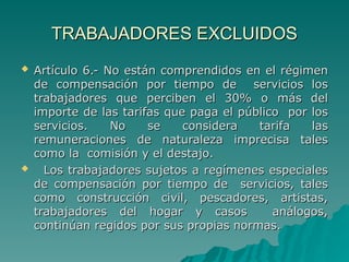 TRABAJADORES EXCLUIDOS
TRABAJADORES EXCLUIDOS
 Artículo 6.- No están comprendidos en el régimen
Artículo 6.- No están comprendidos en el régimen
de compensación por tiempo de servicios los
de compensación por tiempo de servicios los
trabajadores que perciben el 30% o más del
trabajadores que perciben el 30% o más del
importe de las tarifas que paga el público por los
importe de las tarifas que paga el público por los
servicios. No se considera tarifa las
servicios. No se considera tarifa las
remuneraciones de naturaleza imprecisa tales
remuneraciones de naturaleza imprecisa tales
como la comisión y el destajo.
como la comisión y el destajo.
 Los trabajadores sujetos a regímenes especiales
Los trabajadores sujetos a regímenes especiales
de compensación por tiempo de servicios, tales
de compensación por tiempo de servicios, tales
como construcción civil, pescadores, artistas,
como construcción civil, pescadores, artistas,
trabajadores del hogar y casos análogos,
trabajadores del hogar y casos análogos,
continúan regidos por sus propias normas.
continúan regidos por sus propias normas.
 