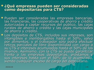 29/04/25
29/04/25 135
135
 ¿Qué empresas pueden ser consideradas
¿Qué empresas pueden ser consideradas
como depositarias para CTS?
como depositarias para CTS?
 Pueden ser consideradas las empresas bancarias,
Pueden ser consideradas las empresas bancarias,
las financieras, las cooperativas de ahorro y crédito
las financieras, las cooperativas de ahorro y crédito
autorizadas a captar recursos del público, las cajas
autorizadas a captar recursos del público, las cajas
rurales de ahorro y crédito y las cajas municipales
rurales de ahorro y crédito y las cajas municipales
de ahorro y crédito.
de ahorro y crédito.
 Los depósitos de CTS, incluidos sus intereses, son
Los depósitos de CTS, incluidos sus intereses, son
intangibles e inembargables hasta el 50%, salvo
intangibles e inembargables hasta el 50%, salvo
por alimentos, y el trabajador sólo podrá efectuar
por alimentos, y el trabajador sólo podrá efectuar
retiros parciales de libre disponibilidad con cargo a
retiros parciales de libre disponibilidad con cargo a
su CTS e intereses acumulados hasta el 50% de los
su CTS e intereses acumulados hasta el 50% de los
mismos. Asimismo, con la CTS se puede garantizar
mismos. Asimismo, con la CTS se puede garantizar
frente a las empresas depositarias, préstamos y
frente a las empresas depositarias, préstamos y
sus intereses hasta con el 50% de lo acumulado,
sus intereses hasta con el 50% de lo acumulado,
siendo cualquier exceso de cargo del depositario.
siendo cualquier exceso de cargo del depositario.
 