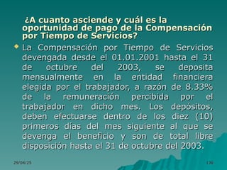 29/04/25
29/04/25 136
136
¿
¿A cuanto asciende y cuál es la
A cuanto asciende y cuál es la
oportunidad de pago de la Compensación
oportunidad de pago de la Compensación
por Tiempo de Servicios?
por Tiempo de Servicios?
 La Compensación por Tiempo de Servicios
La Compensación por Tiempo de Servicios
devengada desde el 01.01.2001 hasta el 31
devengada desde el 01.01.2001 hasta el 31
de octubre del 2003, se deposita
de octubre del 2003, se deposita
mensualmente en la entidad financiera
mensualmente en la entidad financiera
elegida por el trabajador, a razón de 8.33%
elegida por el trabajador, a razón de 8.33%
de la remuneración percibida por el
de la remuneración percibida por el
trabajador en dicho mes. Los depósitos,
trabajador en dicho mes. Los depósitos,
deben efectuarse dentro de los diez (10)
deben efectuarse dentro de los diez (10)
primeros días del mes siguiente al que se
primeros días del mes siguiente al que se
devenga el beneficio y son de total libre
devenga el beneficio y son de total libre
disposición hasta el 31 de octubre del 2003.
disposición hasta el 31 de octubre del 2003.
 