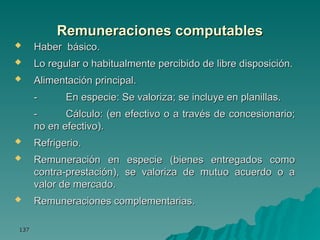 137
137
Remuneraciones computables
Remuneraciones computables
 Haber básico.
Haber básico.
 Lo regular o habitualmente percibido de libre disposición.
Lo regular o habitualmente percibido de libre disposición.
 Alimentación principal.
Alimentación principal.
-
- En especie: Se valoriza; se incluye en planillas.
En especie: Se valoriza; se incluye en planillas.
-
- Cálculo: (en efectivo o a través de concesionario;
Cálculo: (en efectivo o a través de concesionario;
no en efectivo).
no en efectivo).
 Refrigerio.
Refrigerio.
 Remuneración en especie (bienes entregados como
Remuneración en especie (bienes entregados como
contra-prestación), se valoriza de mutuo acuerdo o a
contra-prestación), se valoriza de mutuo acuerdo o a
valor de mercado.
valor de mercado.
 Remuneraciones complementarias.
Remuneraciones complementarias.
 