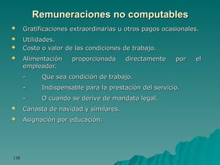 138
138
Remuneraciones no computables
Remuneraciones no computables
 Gratificaciones extraordinarias u otros pagos ocasionales.
Gratificaciones extraordinarias u otros pagos ocasionales.
 Utilidades.
Utilidades.
 Costo o valor de las condiciones de trabajo.
Costo o valor de las condiciones de trabajo.
 Alimentación proporcionada directamente por el
Alimentación proporcionada directamente por el
empleador.
empleador.
-
- Que sea condición de trabajo.
Que sea condición de trabajo.
-
- Indispensable para la prestación del servicio.
Indispensable para la prestación del servicio.
-
- O cuando se derive de mandato legal.
O cuando se derive de mandato legal.
 Canasta de navidad y similares.
Canasta de navidad y similares.
 Asignación por educación.
Asignación por educación.
 