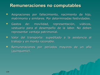 139
139
Remuneraciones no computables
Remuneraciones no computables
 Asignaciones por fallecimiento, nacimiento de hijo,
Asignaciones por fallecimiento, nacimiento de hijo,
matrimonio y similares. Por determinadas festividades.
matrimonio y similares. Por determinadas festividades.
 Gastos de: movilidad, representación, viáticos,
Gastos de: movilidad, representación, viáticos,
vestuario para el desempeño de la labor. No deben
vestuario para el desempeño de la labor. No deben
representar ventaja patrimonial.
representar ventaja patrimonial.
 Valor del transporte: supeditado a la asistencia al
Valor del transporte: supeditado a la asistencia al
trabajo y en monto razonable.
trabajo y en monto razonable.
 Remuneraciones por períodos mayores de un año
Remuneraciones por períodos mayores de un año
(quinquenio).
(quinquenio).
 
