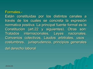 29/04/25
29/04/25 14
14
Formales.-
Formales.-
Están constituidas por los distintos canales a
Están constituidas por los distintos canales a
través de los cuales se concreta la expresión
través de los cuales se concreta la expresión
normativa positiva. La principal fuente formal es la
normativa positiva. La principal fuente formal es la
Constitución (art.22 y siguientes). Otras son:
Constitución (art.22 y siguientes). Otras son:
Tratados internacionales, Leyes nacionales,
Tratados internacionales, Leyes nacionales,
Convenios colectivos, Laudos arbitrales, usos
Convenios colectivos, Laudos arbitrales, usos
costumbres, jurisprudencia, principios generales
costumbres, jurisprudencia, principios generales
del derecho laboral
del derecho laboral
 