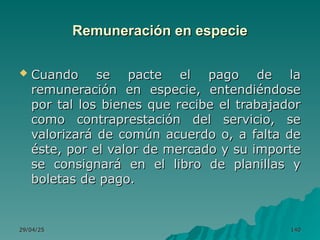 29/04/25
29/04/25 140
140
Remuneración en especie
Remuneración en especie
 Cuando se pacte el pago de la
Cuando se pacte el pago de la
remuneración en especie, entendiéndose
remuneración en especie, entendiéndose
por tal los bienes que recibe el trabajador
por tal los bienes que recibe el trabajador
como contraprestación del servicio, se
como contraprestación del servicio, se
valorizará de común acuerdo o, a falta de
valorizará de común acuerdo o, a falta de
éste, por el valor de mercado y su importe
éste, por el valor de mercado y su importe
se consignará en el libro de planillas y
se consignará en el libro de planillas y
boletas de pago.
boletas de pago.
 