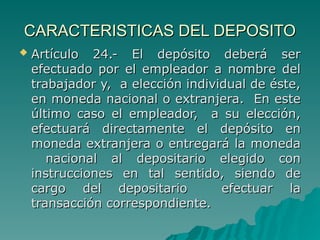 CARACTERISTICAS DEL DEPOSITO
CARACTERISTICAS DEL DEPOSITO
 Artículo 24.- El depósito deberá ser
Artículo 24.- El depósito deberá ser
efectuado por el empleador a nombre del
efectuado por el empleador a nombre del
trabajador y, a elección individual de éste,
trabajador y, a elección individual de éste,
en moneda nacional o extranjera. En este
en moneda nacional o extranjera. En este
último caso el empleador, a su elección,
último caso el empleador, a su elección,
efectuará directamente el depósito en
efectuará directamente el depósito en
moneda extranjera o entregará la moneda
moneda extranjera o entregará la moneda
nacional al depositario elegido con
nacional al depositario elegido con
instrucciones en tal sentido, siendo de
instrucciones en tal sentido, siendo de
cargo del depositario efectuar la
cargo del depositario efectuar la
transacción correspondiente.
transacción correspondiente.
 