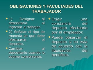 OBLIGACIONES Y FACULTADES DEL
OBLIGACIONES Y FACULTADES DEL
TRABAJADOR
TRABAJADOR
 1) Designar al
1) Designar al
depositario al
depositario al
ingresar a trabajar.
ingresar a trabajar.
 2) Señalar el tipo de
2) Señalar el tipo de
moneda en que debe
moneda en que debe
efectuarse el
efectuarse el
deposito.
deposito.
 Cambiar al
Cambiar al
depositario cuando lo
depositario cuando lo
estime conveniente.
estime conveniente.
 Exigir una
Exigir una
constancia del
constancia del
deposito efectuado
deposito efectuado
por el empleador.
por el empleador.
 Puede observar el
Puede observar el
deposito si no esta
deposito si no esta
de acuerdo con la
de acuerdo con la
liquidaci
liquidació
ón del
n del
beneficio.
beneficio.
 