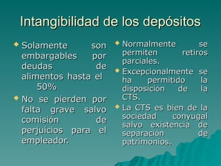 Intangibilidad de los depósitos
Intangibilidad de los depósitos
 Solamente son
Solamente son
embargables por
embargables por
deudas de
deudas de
alimentos hasta el
alimentos hasta el
50%
50%
 No se pierden por
No se pierden por
falta grave salvo
falta grave salvo
comisi
comisió
ón de
n de
perjuicios para el
perjuicios para el
empleador.
empleador.
 Normalmente se
Normalmente se
permiten retiros
permiten retiros
parciales.
parciales.
 Excepcionalmente se
Excepcionalmente se
ha permitido la
ha permitido la
disposici
disposició
ón de la
n de la
CTS.
CTS.
 La CTS es bien de la
La CTS es bien de la
sociedad conyugal
sociedad conyugal
salvo existencia de
salvo existencia de
separaci
separació
ón de
n de
patrimonios.
patrimonios.
 