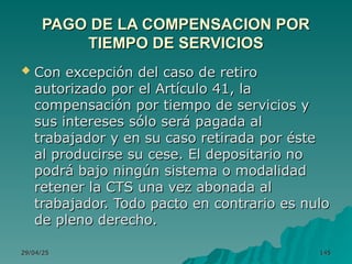 29/04/25
29/04/25 145
145
PAGO DE LA COMPENSACION POR
PAGO DE LA COMPENSACION POR
TIEMPO DE SERVICIOS
TIEMPO DE SERVICIOS
 Con excepción del caso de retiro
Con excepción del caso de retiro
autorizado por el Artículo 41, la
autorizado por el Artículo 41, la
compensación por tiempo de servicios y
compensación por tiempo de servicios y
sus intereses sólo será pagada al
sus intereses sólo será pagada al
trabajador y en su caso retirada por éste
trabajador y en su caso retirada por éste
al producirse su cese. El depositario no
al producirse su cese. El depositario no
podrá bajo ningún sistema o modalidad
podrá bajo ningún sistema o modalidad
retener la CTS una vez abonada al
retener la CTS una vez abonada al
trabajador. Todo pacto en contrario es nulo
trabajador. Todo pacto en contrario es nulo
de pleno derecho.
de pleno derecho.
 