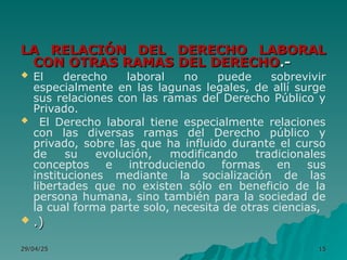 29/04/25
29/04/25 15
15
LA RELACIÓN DEL DERECHO LABORAL
LA RELACIÓN DEL DERECHO LABORAL
CON OTRAS RAMAS DEL DERECHO
CON OTRAS RAMAS DEL DERECHO.-
.-
 El derecho laboral no puede sobrevivir
especialmente en las lagunas legales, de allí surge
sus relaciones con las ramas del Derecho Público y
Privado.
 El Derecho laboral tiene especialmente relaciones
con las diversas ramas del Derecho público y
privado, sobre las que ha influido durante el curso
de su evolución, modificando tradicionales
conceptos e introduciendo formas en sus
instituciones mediante la socialización de las
libertades que no existen sólo en beneficio de la
persona humana, sino también para la sociedad de
la cual forma parte solo, necesita de otras ciencias,
 .)
.)
 
