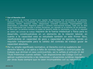  Con el Derecho civil
 Es el conjunto de normas jurídicas que regulan las relaciones más universales de la persona,
respecto a la familia y la propiedad. Su contenido se halla integrado por las siguientes instituciones:
personas, familia, derechos reales, obligaciones, contratos sucesiones, responsabilidad civil,
prescripción y caducidad, Registros públicos y Derecho Internacional Privado. Cada uno de ellos
acoge instituciones que vinculan a ambas disciplinas, por ejemplo en el Derecho de las personas ,
se tiene que “La persona humana es sujeto de derecho desde su nacimiento, a la vez un requisito
de validez del contrato de trabajo requiere de la fuerza intelectual o física para su
desarrollo, constituyéndose en un elemento de la relación laboral; en
cuanto a la capacidad esta es estudiada también en este Primer libro,
clasificándola en capacidad de goce y capacidad de ejercicio, siendo un
requisito indispensable para la validez del contrato de trabajo gozar de
capacidad absoluta.
 Por su amplio significado normativo, el Derecho civil es supletorio del
derecho laboral, y se aplica a falta de normas legales o contractuales de
trabajo que diriman el caso controvertido, así lo señala el artículo IX del
Título Preliminar cuando señala: “Las disposiciones del Código Civil se
aplican supletoriamente a las relaciones y situaciones jurídicas reguladas
por otras leyes siempre que no sean incompatibles con su naturaleza.
29/04/25
29/04/25 16
16
 