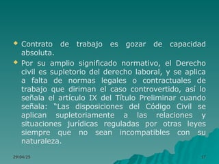  Contrato de trabajo es gozar de capacidad
absoluta.
 Por su amplio significado normativo, el Derecho
civil es supletorio del derecho laboral, y se aplica
a falta de normas legales o contractuales de
trabajo que diriman el caso controvertido, así lo
señala el artículo IX del Título Preliminar cuando
señala: “Las disposiciones del Código Civil se
aplican supletoriamente a las relaciones y
situaciones jurídicas reguladas por otras leyes
siempre que no sean incompatibles con su
naturaleza.
29/04/25
29/04/25 17
17
 