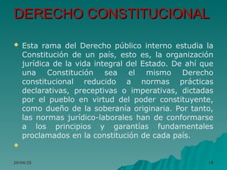 DERECHO CONSTITUCIONAL
DERECHO CONSTITUCIONAL
 Esta rama del Derecho público interno estudia la
Constitución de un país, esto es, la organización
jurídica de la vida integral del Estado. De ahí que
una Constitución sea el mismo Derecho
constitucional reducido a normas prácticas
declarativas, preceptivas o imperativas, dictadas
por el pueblo en virtud del poder constituyente,
como dueño de la soberanía originaria. Por tanto,
las normas jurídico-laborales han de conformarse
a los principios y garantías fundamentales
proclamados en la constitución de cada país.

29/04/25
29/04/25 18
18
 