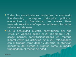  Todas las constituciones modernas de contenido
liberal-social, consagran principios políticos,
económicos y financieros, los cuales tiene
marcada relación e influyen en el desarrollo de las
relaciones laborales.
 En la actualidad nuestra constitución del año
1993, en vigencia desde el 28 Diciembre 1993,
acoge normas constitucionalizadas en materia
laboral entre los artículos 22 a 29, relacionados
con el trabajo como deber y derecho, la atención
prioritaria del estado a sujetos como la madre
trabajadora, el menor de edad
29/04/25
29/04/25 19
19
 
