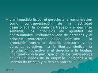 y el impedido físico; el derecho a la remuneración
como contraprestación de la actividad
desarrollada, la jornada de trabajo y el descanso
semanal; los principios de igualdad de
oportunidades, irrenunciabilidad de derechos y el
principio protectorio; alude asimismo la
protección contra el despido arbitrario y los
derechos colectivos a la libertad sindical, la
negociación colectiva y el derecho a la huelga,
finalizando con la participación de los trabajadores
en las utilidades de la empresa. derechos a la
libertad de trabajo y al debido proceso
29/04/25
29/04/25 20
20
 