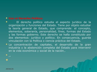  Con el Derecho Político
 El derecho político estudia el aspecto jurídico de la
organización y funciones del Estado. Tiene por objeto estudiar
la teoría general de Estado, que comprende: el concepto,
elementos, soberanía, personalidad, fines, formas del Estado
y las formas gobierno. Este derecho se halla constituido por
dos elementos: jurídico y político. En consecuencia, guarda
vinculación con la Política o ciencia práctica del Estado.
 La concentración de capitales, el desarrollo de la gran
industria y la abstención completa del Estado para intervenir
en la vida económica y social de la nación,.

,.

29/04/25
29/04/25 21
21
 