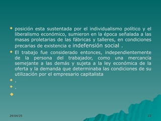  posición esta sustentada por el individualismo político y el
liberalismo económico, sumieron en la época señalada a las
masas proletarias de las fábricas y talleres, en condiciones
precarias de existencia e indefensión social .
 El trabajo fue considerado entonces, independientemente
de la persona del trabajador, como una mercancía
semejante a las demás y sujeta a la ley económica de la
oferta y la demanda que determinaba las condiciones de su
utilización por el empresario capitalista
 .
 .

29/04/25
29/04/25 22
22
 