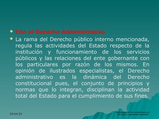  Con el Derecho Administrativo
 La rama del Derecho público interno mencionada,
regula las actividades del Estado respecto de la
institución y funcionamiento de los servicios
públicos y las relaciones del ente gobernante con
los particulares por razón de los mismos. En
opinión de ilustrados especialistas, el Derecho
administrativo es la dinámica del Derecho
constitucional pues, el conjunto de principios y
normas que lo integran, disciplinan la actividad
total del Estado para el cumplimiento de sus fines.
29/04/25
29/04/25
fiscalización del fiel cumplimiento de
las leyes y reglamentos laborales.
 