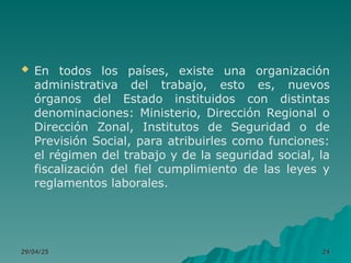  En todos los países, existe una organización
administrativa del trabajo, esto es, nuevos
órganos del Estado instituidos con distintas
denominaciones: Ministerio, Dirección Regional o
Dirección Zonal, Institutos de Seguridad o de
Previsión Social, para atribuirles como funciones:
el régimen del trabajo y de la seguridad social, la
fiscalización del fiel cumplimiento de las leyes y
reglamentos laborales.
29/04/25
29/04/25 24
24
 