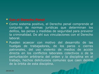  Con el Derecho Penal
 Como sistema positivo, el Derecho penal comprende el
conjunto de normas jurídicas que determinan los
delitos, las penas y medidas de seguridad para prevenir
la criminalidad. De ahí sus vinculaciones con el Derecho
laboral.
 Pueden acaecer con motivo del desarrollo de las
huelgas de trabajadores, de los paros o cierres
patronales, del uso violento de medios de acción
directa en los conflictos laborales colectivos o de la
perturbación arbitraria del orden y la disciplina en el
trabajo, hechos delictuosos comunes que caen dentro
de la órbita de esta disciplina.
29/04/25
29/04/25 25
25
 