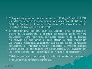  El legislador peruano, ubica en nuestro Código Penal de 1991
los delitos contra los derechos laborales en el Título IV
Delitos Contra la Libertad, Capítulo VII Violación de la
Libertad de Trabajo, artículo 168°.
 El texto original del art. 168° del Código Penal tipificaba el
delito de violación de la libertad de trabajo de la manera
siguiente: “ Será reprimido con pena privativa de la libertad
no mayor de dos años el que obliga a otro, mediante
violencia o amenaza, a realizar cualquiera de las conductas
siguientes: 1. Integrar o no un sindicato. 2. Prestar trabajo
personal sin la correspondiente retribución. 3. Trabajar sin
las condiciones de seguridad e higiene industriales. 4.
Celebrar contrato de trabajo o adquirir materias primas o
productos industriales o agrícolas.
29/04/25
29/04/25 26
26
 