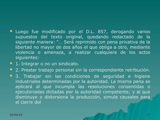  Luego fue modificado por el D.L. 857, derogando varios
supuestos del texto original, quedando redactado de la
siguiente manera: “… Será reprimido con pena privativa de la
libertad no mayor de dos años el que obliga a otro, mediante
violencia o amenaza, a realizar cualquiera de los actos
siguientes:
 1. Integrar o no un sindicato.
 2. Prestar trabajo personal sin la correspondiente retribución.
 3. Trabajar sin las condiciones de seguridad e higiene
industriales determinadas por la autoridad. La misma pena se
aplicará al que incumpla las resoluciones consentidas o
ejecutoriadas dictadas por la autoridad competente; y al que
disminuye o distorsiona la producción, simula causales para
el cierre del
29/04/25
29/04/25 27
27
 