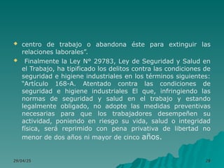  centro de trabajo o abandona éste para extinguir las
relaciones laborales”.
 Finalmente la Ley N° 29783, Ley de Seguridad y Salud en
el Trabajo, ha tipificado los delitos contra las condiciones de
seguridad e higiene industriales en los términos siguientes:
“Artículo 168-A. Atentado contra las condiciones de
seguridad e higiene industriales El que, infringiendo las
normas de seguridad y salud en el trabajo y estando
legalmente obligado, no adopte las medidas preventivas
necesarias para que los trabajadores desempeñen su
actividad, poniendo en riesgo su vida, salud o integridad
física, será reprimido con pena privativa de libertad no
menor de dos años ni mayor de cinco años.
29/04/25
29/04/25 28
28
 