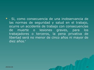  . Si, como consecuencia de una inobservancia de
las normas de seguridad y salud en el trabajo,
ocurre un accidente de trabajo con consecuencias
de muerte o lesiones graves, para los
trabajadores o terceros, la pena privativa de
libertad será no menor de cinco años ni mayor de
diez años.”
29/04/25
29/04/25 29
29
 