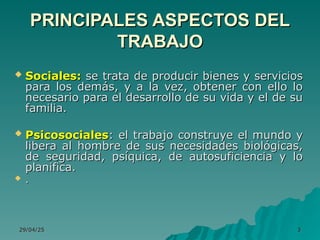 29/04/25
29/04/25 3
3
 Sociales:
Sociales: se trata de producir bienes y servicios
se trata de producir bienes y servicios
para los demás, y a la vez, obtener con ello lo
para los demás, y a la vez, obtener con ello lo
necesario para el desarrollo de su vida y el de su
necesario para el desarrollo de su vida y el de su
familia.
familia.
 Psicosociales
Psicosociales: el trabajo construye el mundo y
: el trabajo construye el mundo y
libera al hombre de sus necesidades biológicas,
libera al hombre de sus necesidades biológicas,
de seguridad, psíquica, de autosuficiencia y lo
de seguridad, psíquica, de autosuficiencia y lo
planifica.
planifica.
 .
.
PRINCIPALES ASPECTOS DEL
PRINCIPALES ASPECTOS DEL
TRABAJO
TRABAJO
 