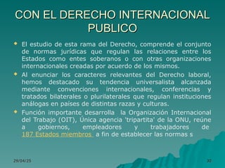 CON EL DERECHO INTERNACIONAL
CON EL DERECHO INTERNACIONAL
PUBLICO
PUBLICO
 El estudio de esta rama del Derecho, comprende el conjunto
de normas jurídicas que regulan las relaciones entre los
Estados como entes soberanos o con otras organizaciones
internacionales creadas por acuerdo de los mismos.
 Al enunciar los caracteres relevantes del Derecho laboral,
hemos destacado su tendencia universalista alcanzada
mediante convenciones internacionales, conferencias y
tratados bilaterales o plurilaterales que regulan instituciones
análogas en países de distintas razas y culturas.
 Función importante desarrolla la Organización Internacional
del Trabajo (OIT), Única agencia 'tripartita' de la ONU, reúne
a gobiernos, empleadores y trabajadores de
187 Estados miembros a fin de establecer las normas s
29/04/25
29/04/25 30
30
 