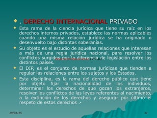 29/04/25
29/04/25 32
32
 .
. DERECHO INTERNACIONAL
DERECHO INTERNACIONAL PRIVADO
PRIVADO
 Esta rama de la ciencia jurídica que tiene su raíz en los
derechos internos privados, establece las normas aplicables
cuando una misma relación jurídica se ha originado o
desenvuelto bajo distintas soberanías.
 Su objeto es el estudio de aquellas relaciones que interesan
a más de una regla jurídica nacional, para resolver los
conflictos surgidos por la diferencia de legislación entre los
distintos países.
 El DIP, es el conjunto de normas jurídicas que tienden a
regular las relaciones entre los sujetos y los Estados.
 Esta disciplina, es la rama del derecho público que tiene
por objeto fijar la nacionalidad de los individuos,
determinar los derechos de que gozan los extranjeros,
resolver los conflictos de las leyes referentes al nacimiento,
a la extinción de los derechos y asegurar por último el
respeto de estos derechos .-
DERECHO INTERNACIONAL PRIVADO
 