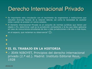 Derecho Internacional Privado
Derecho Internacional Privado
 Es importante esta vinculación con el nacimiento de organismos e instituciones que
estudian diversas facetas de la relación laboral, así como la necesidad de cautelar
estas cuando se prestan en varios estados.
 El Derecho Internacional Privado es el conjunto de normas jurídicas que tienen por
objeto o fin, determinar cuál es la jurisdicción competente o la ley que debe aplicarse
en caso de concurrencia simultanea de dos o más jurisdicciones o de dos o más leyes,
en el espacio, que reclaman su observancia” ().



 II. EL TRABAJO EN LA HISTORIA
 .- JEAN NIBOYET, Principios del derecho internacional
privado (2.ª ed.). Madrid: Instituto Editorial Reus,
1928
29/04/25
29/04/25 33
33
 