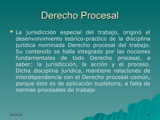 Derecho Procesal
Derecho Procesal
 La jurisdicción especial del trabajo, originó el
desenvolvimiento teórico-práctico de la disciplina
jurídica nominada Derecho procesal del trabajo.
Su contenido se halla integrado por las nociones
fundamentales de todo Derecho procesal, a
saber: la jurisdicción, la acción y el proceso.
Dicha disciplina jurídica, mantiene relaciones de
interdependencia con el Derecho procesal común,
porque éste es de aplicación supletoria, a falta de
normas procesales de trabajo
29/04/25
29/04/25 35
35
 