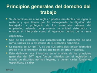 Principios generales del derecho del
trabajo
 Se denominan así a las reglas o pautas inmutables que rigen la
materia y que tienen por fin salvaguardar la dignidad del
trabajador y protegerlo de los eventuales abusos del
empleador, además de preservar la unidad sistemática y
orientar al intérprete como al legislador dentro de la rama
específica.
 Uno de los elementos que caracterizan la autonomía de una
rama jurídica es la existencia de sus propios principios.
 La esencia del D° del T°, es que sus principios tengan identidad
propia y se diferencien de los que rigen en otras materias.
 Esta definición nos introduce en el análisis de los principios
generales del D°T, que fueron incluidos por el legislador a
través de distintas normas legales, y tienen varias funciones
específicas, a saber
29/04/25
29/04/25 36
36
 