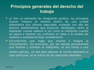 Principios generales del derecho del
trabajo
 a) Son un elemento de integración jurídica: los principios
buscan integrar el sistema dentro de una unidad
sistemática que ofrezca seguridad, evitando con ello los
desvíos asistemáticos que producen desfasajes, tanto al
legislador cuando elabora la ley como al intérprete cuando
se aspira a resolver los conflictos en base a la unidad del
sistema o subsistema bajo consideración.
 b)Conforman una regla que orienta e integra la
interpretación: los principios, por ser pautas permanentes
que ilustran y orientan al intérprete, ya sea frente a una
acción judicial, ya sea para adecuar la norma abstracta al
caso particular, en el marco de las relaciones laborales
29/04/25
29/04/25 37
37
 