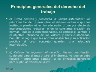 Principios generales del derecho del
trabajo
 c) Evitan desvíos y preservan la unidad sistemática: los
principios tienden a armonizar el sistema evitando que los
institutos pierdan el rumbo adecuado, o que por efecto de
interpretaciones radicales, o de la constante creación de
normas (legales o convencionales), se cambie el sentido o
el objetivo intrínseco de los valores y fines custodiados.
Con ello se logra que las normas abstractas y su aplicación
práctica al caso concreto guarden una adecuada
interrelación.

 d) Cubren las lagunas del derecho: tienen una función
supletoria para el juez o para el intérprete, ya que se debe
recurrir —entre otras pautas— a los principios generales
para suplir los vacíos de la ley.
29/04/25
29/04/25 38
38
 