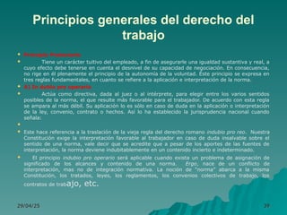 Principios generales del derecho del
trabajo
 Principio Protectorio
 Tiene un carácter tuitivo del empleado, a fin de asegurarle una igualdad sustantiva y real, a
cuyo efecto debe tenerse en cuenta el desnivel de su capacidad de negociación. En consecuencia,
no rige en él plenamente el principio de la autonomía de la voluntad. Éste principio se expresa en
tres reglas fundamentales, en cuanto se refiere a la aplicación e interpretación de la norma.
 A) In dubio pro operario
 Actúa como directiva, dada al juez o al intérprete, para elegir entre los varios sentidos
posibles de la norma, el que resulte más favorable para el trabajador. De acuerdo con esta regla
se ampara al más débil. Su aplicación lo es sólo en caso de duda en la aplicación o interpretación
de la ley, convenio, contrato o hechos. Así lo ha establecido la jurisprudencia nacional cuando
señala:

 Este hace referencia a la traslación de la vieja regla del derecho romano indubio pro reo. Nuestra
Constitución exige la interpretación favorable al trabajador en caso de duda insalvable sobre el
sentido de una norma, vale decir que se acredite que a pesar de los aportes de las fuentes de
interpretación, la norma deviene indubitablemente en un contenido incierto e indeterminado.
 El principio indubio pro operario será aplicable cuando exista un problema de asignación de
significado de los alcances y contenido de una norma. Ergo, nace de un conflicto de
interpretación, mas no de integración normativa. La noción de “norma” abarca a la misma
Constitución, los tratados, leyes, los reglamentos, los convenios colectivos de trabajo, los
contratos de trabajo, etc.
29/04/25
29/04/25 39
39
 