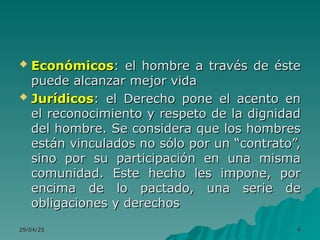 29/04/25
29/04/25 4
4
 Económicos
Económicos: el hombre a través de éste
: el hombre a través de éste
puede alcanzar mejor vida
puede alcanzar mejor vida
 Jurídicos
Jurídicos: el Derecho pone el acento en
: el Derecho pone el acento en
el reconocimiento y respeto de la dignidad
el reconocimiento y respeto de la dignidad
del hombre. Se considera que los hombres
del hombre. Se considera que los hombres
están vinculados no sólo por un “contrato”,
están vinculados no sólo por un “contrato”,
sino por su participación en una misma
sino por su participación en una misma
comunidad. Este hecho les impone, por
comunidad. Este hecho les impone, por
encima de lo pactado, una serie de
encima de lo pactado, una serie de
obligaciones y derechos
obligaciones y derechos
 