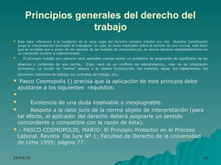 Principios generales del derecho del
trabajo
 Este hace referencia a la traslación de la vieja regla del derecho romano indubio pro reo. Nuestra Constitución
exige la interpretación favorable al trabajador en caso de duda insalvable sobre el sentido de una norma, vale decir
que se acredite que a pesar de los aportes de las fuentes de interpretación, la norma deviene indubitablemente en
un contenido incierto e indeterminado.
 El principio indubio pro operario será aplicable cuando exista un problema de asignación de significado de los
alcances y contenido de una norma. Ergo, nace de un conflicto de interpretación, mas no de integración
normativa. La noción de “norma” abarca a la misma Constitución, los tratados, leyes, los reglamentos, los
convenios colectivos de trabajo, los contratos de trabajo, etc.
 Pasco Cosmopolis () precisa que la aplicación de este principio debe
ajustarse a los siguientes requisitos:

 Existencia de una duda insalvable o inexpugnable.
 Respeto a la ratio juris de la norma objeto de interpretación (para
tal efecto, el aplicador del derecho deberá asignarle un sentido
concordante y compatible con la razón de ésta).
 .- PASCO COSMOPOLIS, MARIO: El Principio Protector en el Proceso
Laboral. Revista De Iure Nº 1; Facultad de Derecho de la Universidad
de Lima 1999; página 77.
29/04/25
29/04/25 40
40
 