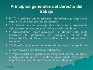 Principios generales del derecho del
trabajo
 El T.C. considera que la aplicación del referido principio está
sujeta a 4 consideraciones siguientes:
 * Existencia de una norma jurídica que, como consecuencia
del proceso de interpretación, ofrece varios sentidos.
 * Imposibilidad lógico-axiológica de dirimir esta duda
mediante la utilización de cualquier método de
interpretación admitido como válido por el ordenamiento
nacional.
 *Obligación de adoptar como sentido normativo a aquél que
ofrece mayores beneficios al trabajador.
 * Imposibilidad del operador de integrar la norma, ya que el
principio no se refiere a suplir la voluntad de éste, sino a
adjudicarle el sentido más favorable al trabajador
29/04/25
29/04/25 41
41
 