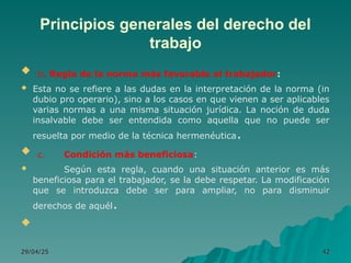 Principios generales del derecho del
trabajo
 b. Regla de la norma más favorable al trabajador:
 Esta no se refiere a las dudas en la interpretación de la norma (in
dubio pro operario), sino a los casos en que vienen a ser aplicables
varias normas a una misma situación jurídica. La noción de duda
insalvable debe ser entendida como aquella que no puede ser
resuelta por medio de la técnica hermenéutica.
 c. Condición más beneficiosa:
 Según esta regla, cuando una situación anterior es más
beneficiosa para el trabajador, se la debe respetar. La modificación
que se introduzca debe ser para ampliar, no para disminuir
derechos de aquél.

29/04/25
29/04/25 42
42
 
