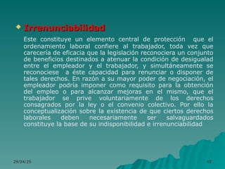 29/04/25
29/04/25 43
43
 Irrenunciabilidad
Irrenunciabilidad
Este constituye un elemento central de protección que el
ordenamiento laboral confiere al trabajador, toda vez que
carecería de eficacia que la legislación reconociera un conjunto
de beneficios destinados a atenuar la condición de desigualad
entre el empleador y el trabajador, y simultáneamente se
reconociese a éste capacidad para renunciar o disponer de
tales derechos. En razón a su mayor poder de negociación, el
empleador podría imponer como requisito para la obtención
del empleo o para alcanzar mejoras en el mismo, que el
trabajador se prive voluntariamente de los derechos
consagrados por la ley o el convenio colectivo. Por ello la
conceptualización sobre la existencia de que ciertos derechos
laborales deben necesariamente ser salvaguardados
constituye la base de su indisponibilidad e irrenunciabilidad
 