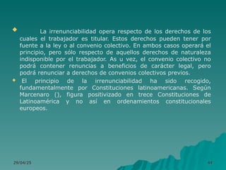 29/04/25
29/04/25 44
44
 La irrenunciabilidad opera respecto de los derechos de los
cuales el trabajador es titular. Estos derechos pueden tener por
fuente a la ley o al convenio colectivo. En ambos casos operará el
principio, pero sólo respecto de aquellos derechos de naturaleza
indisponible por el trabajador. As u vez, el convenio colectivo no
podrá contener renuncias a beneficios de carácter legal, pero
podrá renunciar a derechos de convenios colectivos previos.
 El principio de la irrenunciabilidad ha sido recogido,
fundamentalmente por Constituciones latinoamericanas. Según
Marcenaro (), figura positivizado en trece Constituciones de
Latinoamérica y no así en ordenamientos constitucionales
europeos.
 