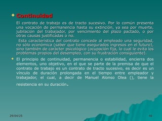 29/04/25
29/04/25 46
46
 Continuidad
Continuidad
El contrato de trabajo es de tracto sucesivo. Por lo común presenta
El contrato de trabajo es de tracto sucesivo. Por lo común presenta
una vocación de permanencia hasta su extinción, ya sea por muerte,
una vocación de permanencia hasta su extinción, ya sea por muerte,
jubilación del trabajador, por vencimiento del plazo pactado, o por
jubilación del trabajador, por vencimiento del plazo pactado, o por
otras causas justificadas o no.
otras causas justificadas o no.
Esta característica del contrato concede al empleado una seguridad,
Esta característica del contrato concede al empleado una seguridad,
no sólo económica (saber que tiene asegurados ingresos en el futuro),
no sólo económica (saber que tiene asegurados ingresos en el futuro),
sino también de carácter psicológico (ocupación fija, lo cual le evita los
sino también de carácter psicológico (ocupación fija, lo cual le evita los
problemas propios del desempleo, con su frustración consiguiente).
problemas propios del desempleo, con su frustración consiguiente).
 El principio de continuidad, permanencia o estabilidad, encierra dos
elementos, uno objetivo, en el que se parte de la premisa de que el
contrato de trabajo es un contrato de tracto sucesivo, es decir es un
vínculo de duración prolongada en el tiempo entre empleador y
trabajador, el cual, a decir de Manuel Alonso Olea (), tiene la
resistencia en su duración.
 