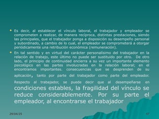  Es decir, al establecer el vínculo laboral, el trabajador y empleador se
comprometen a realizar, de manera recíproca, distintas prestaciones, siendo
las principales, que el trabajador ponga a disposición su desempeño personal
y subordinado, a cambio de lo cual, el empleador se comprometerá a otorgar
periódicamente una retribución económica (remuneración).
 En tal sentido y en virtud del carácter personalísimo del trabajador en la
relación de trabajo, este último no puede ser sustituido por otro. De otro
lado, el principio de continuidad encierra a su vez un importante elemento
psicológico en las partes involucradas en la relación laboral; en el
encontramos importantes. consecuencias que se desprenden de su
aplicación, tanto por parte del trabajador como parte del empleador.
Respecto al trabajador, se puede decir que al desempeñarse en
condiciones estables, la fragilidad del vínculo se
reduce considerablemente. Por su parte el
empleador, al encontrarse el trabajador
29/04/25
29/04/25 47
47
 
