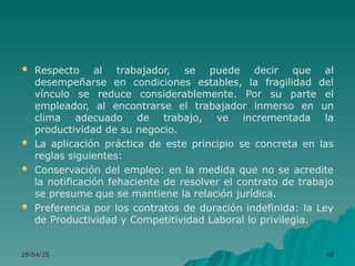  Respecto al trabajador, se puede decir que al
desempeñarse en condiciones estables, la fragilidad del
vínculo se reduce considerablemente. Por su parte el
empleador, al encontrarse el trabajador inmerso en un
clima adecuado de trabajo, ve incrementada la
productividad de su negocio.
 La aplicación práctica de este principio se concreta en las
reglas siguientes:
 Conservación del empleo: en la medida que no se acredite
la notificación fehaciente de resolver el contrato de trabajo
se presume que se mantiene la relación jurídica.
 Preferencia por los contratos de duración indefinida: la Ley
de Productividad y Competitividad Laboral lo privilegia.
29/04/25
29/04/25 48
48
 