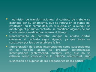  . Admisión de transformaciones: el contrato de trabajo se
distingue por su dinamismo, que se refleja en el status del
empleado (en la comunidad, en el sueldo, en la Aunque se
mantenga el primitivo contrato, se modifican algunas de sus
condiciones a medida que avanza el tiempo .
 Mantenimiento del contrato: aunque se anulen ciertas
cláusulas el contrato sigue vigente, ya que éstas se
sustituyen por las que establece la ley.
 Interpretación de ciertas interrupciones como suspensiones:
en la relación laboral se producen determinadas
interrupciones (enfermedad, huelgas, etc.) que no se
estiman como cesación de la relación contractual, sino
suspensión de algunas de las obligaciones de las partes.
49
49
 
