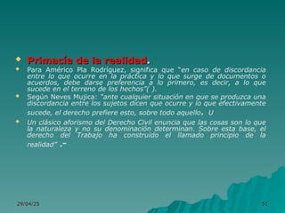 29/04/25
29/04/25 51
51
 Primacía de la realidad
Primacía de la realidad.
.
 Para Américo Pla Rodríguez, significa que “en caso de discordancia
entre lo que ocurre en la práctica y lo que surge de documentos o
acuerdos, debe darse preferencia a lo primero, es decir, a lo que
sucede en el terreno de los hechos”( ).
 Según Neves Mujica: “ante cualquier situación en que se produzca una
discordancia entre los sujetos dicen que ocurre y lo que efectivamente
sucede, el derecho prefiere esto, sobre todo aquello. U
 Un clásico aforismo del Derecho Civil enuncia que las cosas son lo que
la naturaleza y no su denominación determinan. Sobre esta base, el
derecho del Trabajo ha construido el llamado principio de la
realidad” .-
 