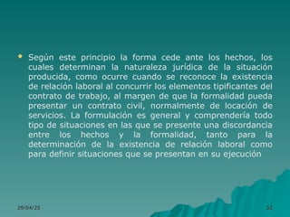  Según este principio la forma cede ante los hechos, los
cuales determinan la naturaleza jurídica de la situación
producida, como ocurre cuando se reconoce la existencia
de relación laboral al concurrir los elementos tipificantes del
contrato de trabajo, al margen de que la formalidad pueda
presentar un contrato civil, normalmente de locación de
servicios. La formulación es general y comprendería todo
tipo de situaciones en las que se presente una discordancia
entre los hechos y la formalidad, tanto para la
determinación de la existencia de relación laboral como
para definir situaciones que se presentan en su ejecución
29/04/25
29/04/25 52
52
 